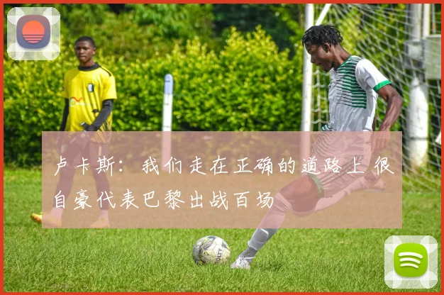 卢卡斯：我们走在正确的道路上 很自豪代表巴黎出战百场