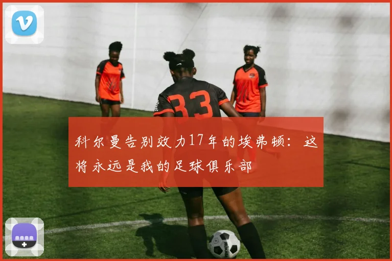 科尔曼告别效力17年的埃弗顿：这将永远是我的足球俱乐部